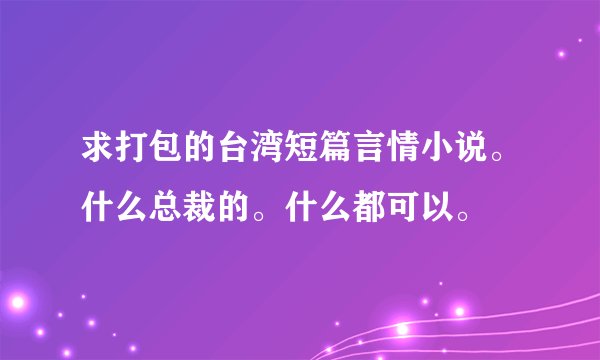 求打包的台湾短篇言情小说。什么总裁的。什么都可以。