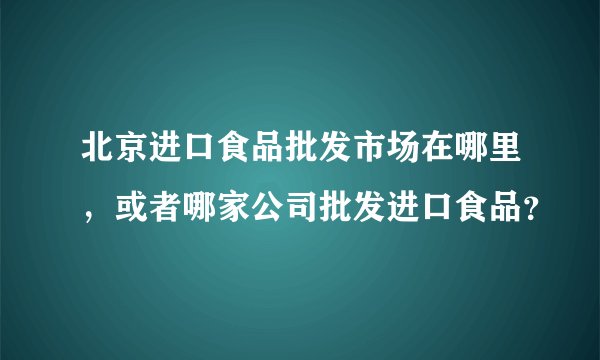 北京进口食品批发市场在哪里，或者哪家公司批发进口食品？