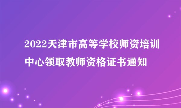 2022天津市高等学校师资培训中心领取教师资格证书通知