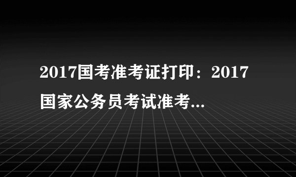 2017国考准考证打印:2017国家公务员考试准考证打印入口已开通(新疆地区)