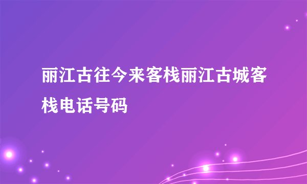 丽江古往今来客栈丽江古城客栈电话号码