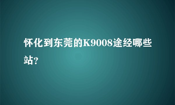 怀化到东莞的K9008途经哪些站？