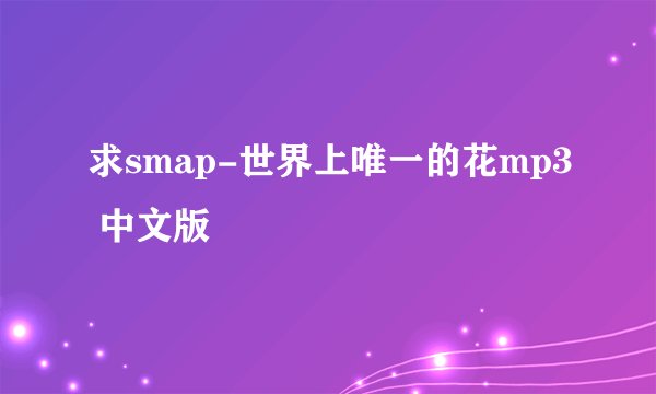求smap-世界上唯一的花mp3 中文版