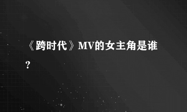 《跨时代》MV的女主角是谁？