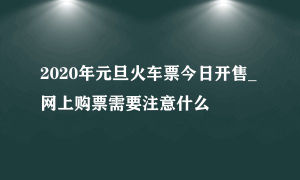 2020年元旦火车票今日开售_网上购票需要注意什么