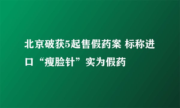 北京破获5起售假药案 标称进口“瘦脸针”实为假药