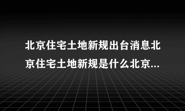 北京住宅土地新规出台消息北京住宅土地新规是什么北京住宅土地新规的影响