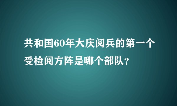 共和国60年大庆阅兵的第一个受检阅方阵是哪个部队？