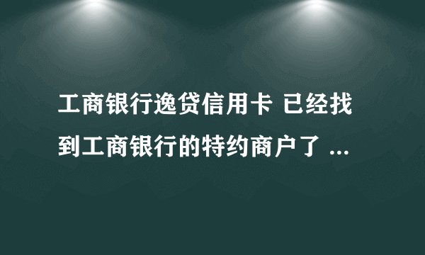 工商银行逸贷信用卡 已经找到工商银行的特约商户了 但是消费不了