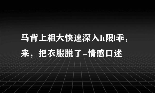 马背上粗大快速深入h限|乖，来，把衣服脱了-情感口述