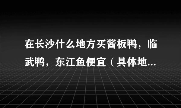 在长沙什么地方买酱板鸭，临武鸭，东江鱼便宜（具体地址，具体说明。）