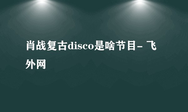 肖战复古disco是啥节目- 飞外网