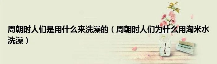 周朝时人们是用什么来洗澡的（周朝时人们为什么用淘米水洗澡）