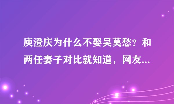 庾澄庆为什么不娶吴莫愁？和两任妻子对比就知道，网友的评论亮了