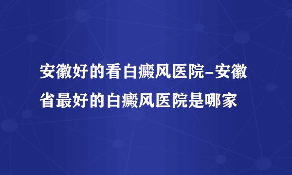 安徽好的看白癜风医院-安徽省最好的白癜风医院是哪家
