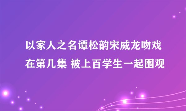 以家人之名谭松韵宋威龙吻戏在第几集 被上百学生一起围观