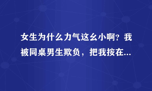 女生为什么力气这幺小啊？我被同桌男生欺负，把我按在课桌上打.虽然知道是闹着玩的但是还是很委屈