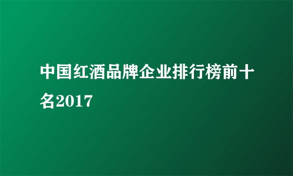 中国红酒品牌企业排行榜前十名2017
