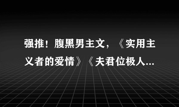 强推！腹黑男主文，《实用主义者的爱情》《夫君位极人臣后》超赞