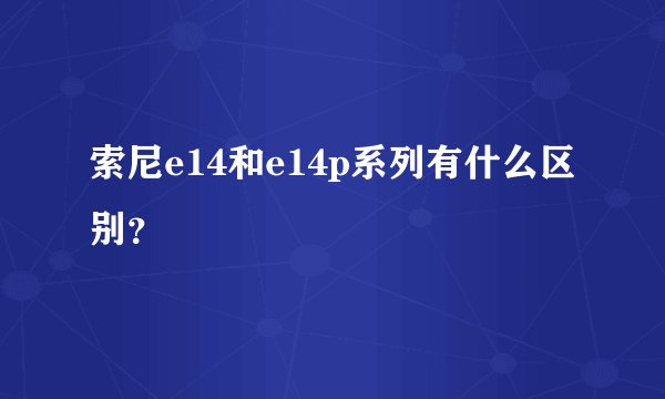 索尼e14和e14p系列有什么区别？