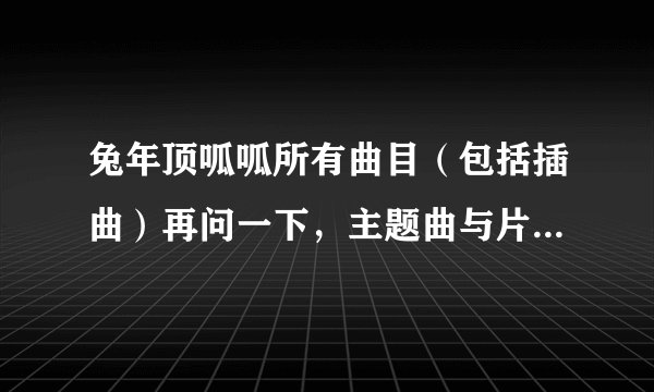 兔年顶呱呱所有曲目(包括插曲)再问一下,主题曲与片尾曲是什么?