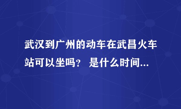 武汉到广州的动车在武昌火车站可以坐吗? 是什么时间的,票价多少? 急