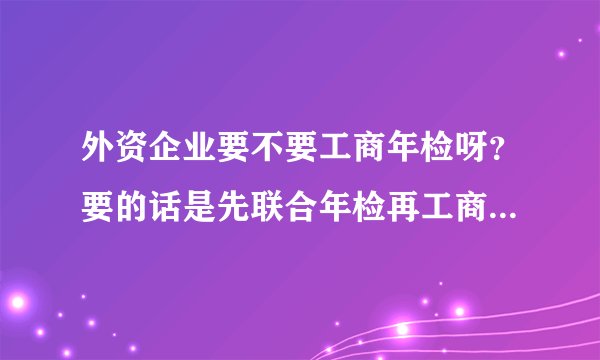 外资企业要不要工商年检呀？要的话是先联合年检再工商年检呢？