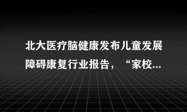 北大医疗脑健康发布儿童发展障碍康复行业报告,“家校一体化”的康复模式成干预新模式