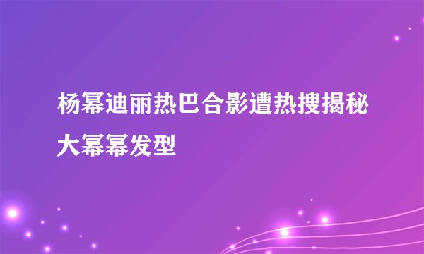 杨幂迪丽热巴合影遭热搜揭秘大幂幂发型