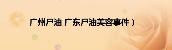 广州尸油 广东尸油美容事件)