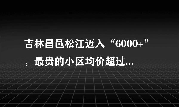 吉林昌邑松江迈入“6000+”，最贵的小区均价超过1万/平