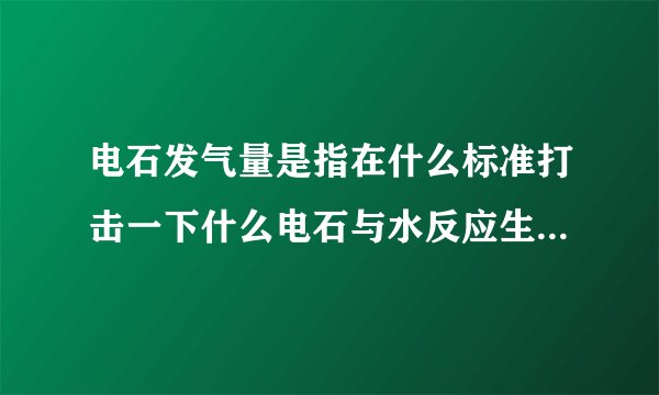 电石发气量是指在什么标准打击一下什么电石与水反应生成一块气体的体积数单位