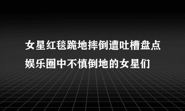 女星红毯跪地摔倒遭吐槽盘点娱乐圈中不慎倒地的女星们