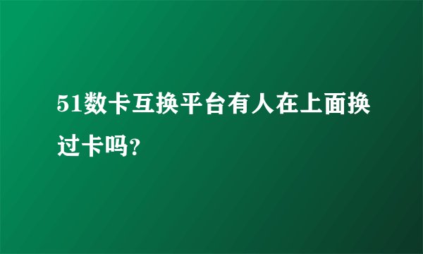 51数卡互换平台有人在上面换过卡吗？