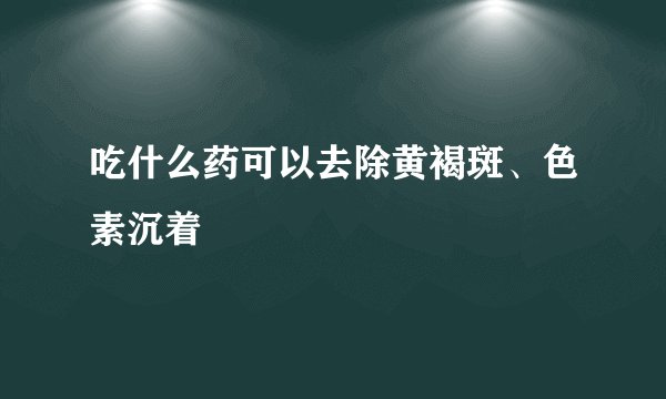 吃什么药可以去除黄褐斑、色素沉着