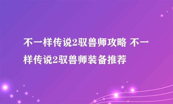 不一样传说2驭兽师攻略 不一样传说2驭兽师装备推荐
