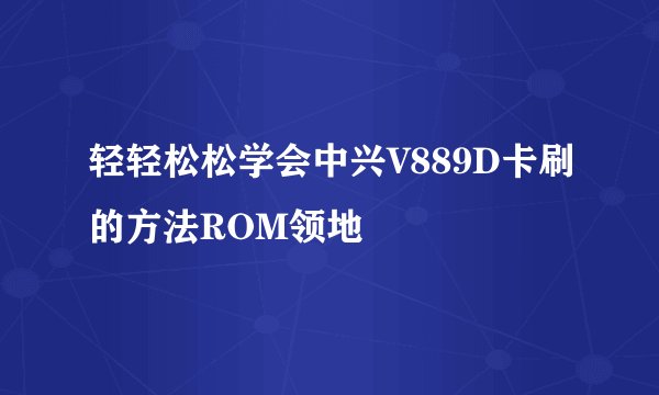 轻轻松松学会中兴V889D卡刷的方法ROM领地