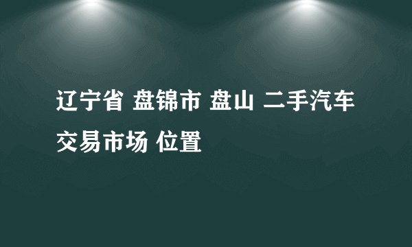 辽宁省 盘锦市 盘山 二手汽车交易市场 位置