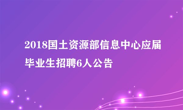 2018国土资源部信息中心应届毕业生招聘6人公告