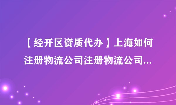 【经开区资质代办】上海如何注册物流公司注册物流公司条件是什么