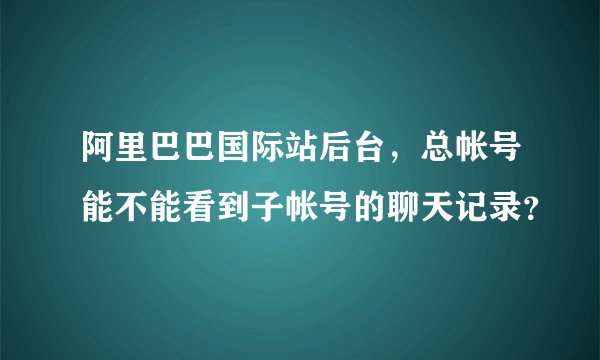 阿里巴巴国际站后台，总帐号能不能看到子帐号的聊天记录？