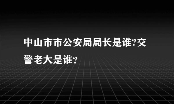 中山市市公安局局长是谁?交警老大是谁？