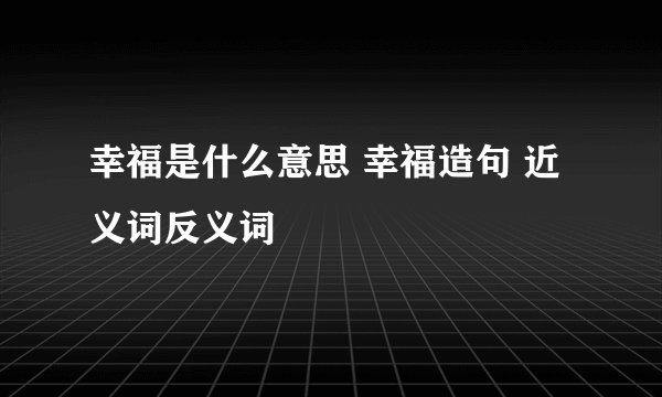 幸福是什么意思 幸福造句 近义词反义词