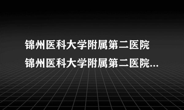 锦州医科大学附属第二医院 锦州医科大学附属第二医院试管费用