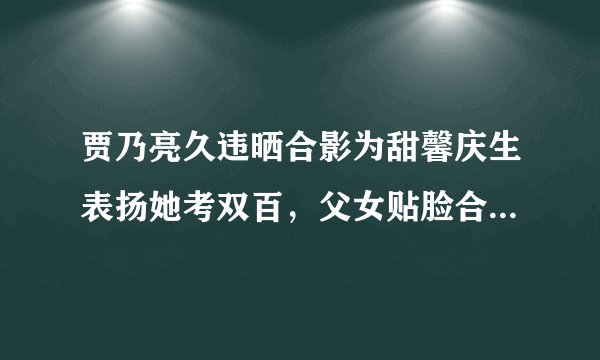 贾乃亮久违晒合影为甜馨庆生表扬她考双百，父女贴脸合照超亲密