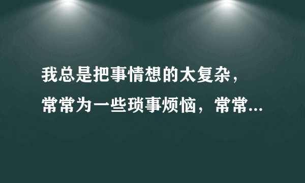 我总是把事情想的太复杂， 常常为一些琐事烦恼，常常不开心，发现根本不值得