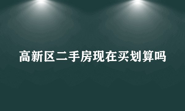 高新区二手房现在买划算吗