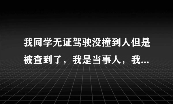我同学无证驾驶没撞到人但是被查到了，我是当事人，我想问一下，做笔...