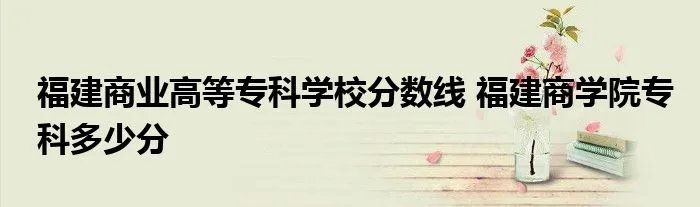 福建商业高等专科学校分数线 福建商学院专科多少分