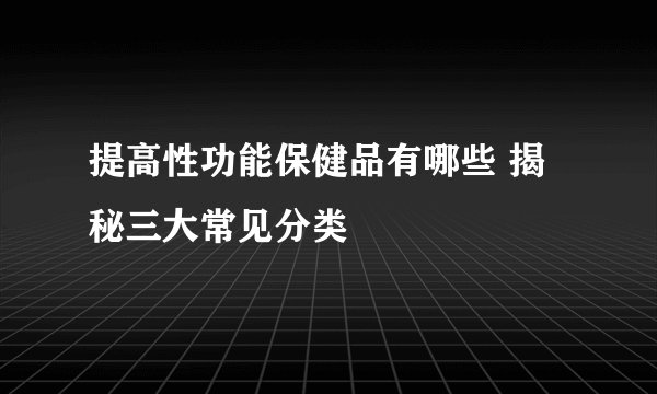 提高性功能保健品有哪些 揭秘三大常见分类